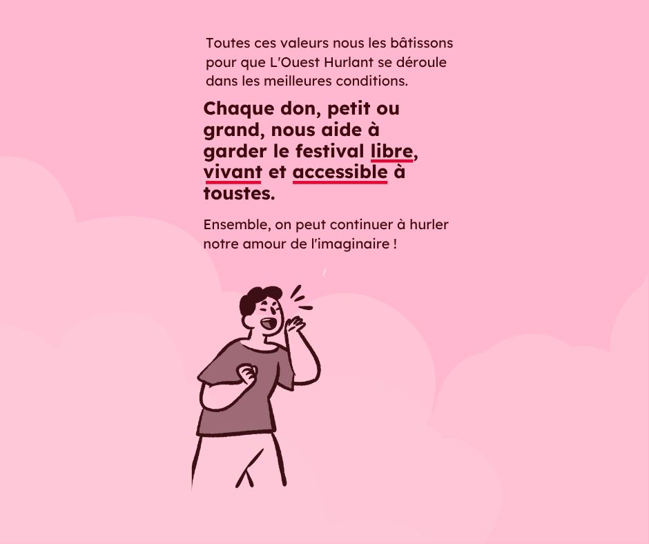 Sur un fond rose pâle, le texte rouge foncé : Toutes ces valeurs, nous les bâtissons pour que L'Ouest Hurlant se déroule dans les meilleures conditions. Chaque don, petit ou grand, nous aide à garder le festival libre, vivant et accessible à tous·tes. Ensemble, on peut continuer à hurler notre amour de l'imaginaire !" En bas un pictogramme d'un personnage qui proclamme quelque chose à voix haute.