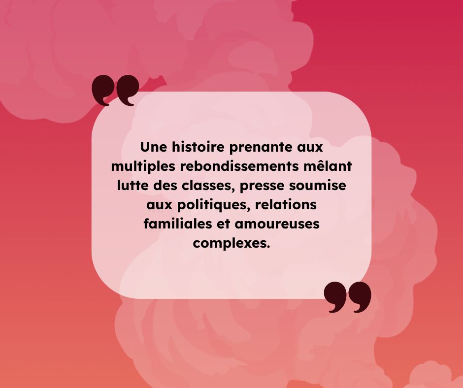 Une histoire prenante aux multiples rebondissements mêlant lutte des classes, presse soumise aux politiques, relations familiales et amoureuses complexes.  