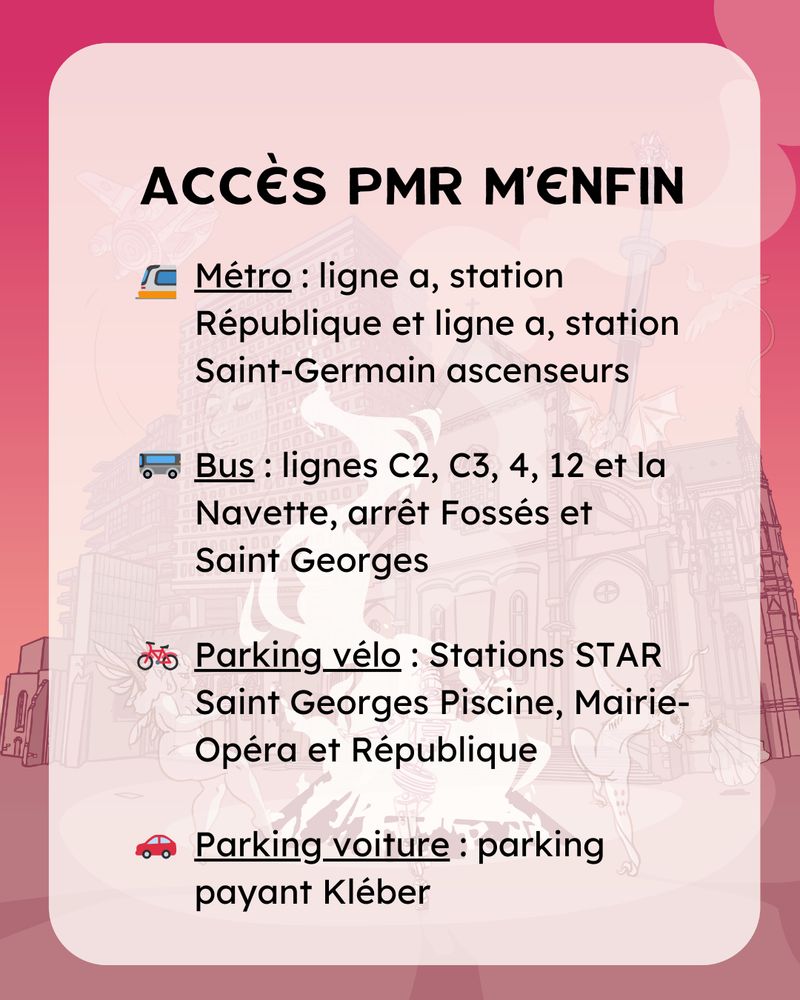Accès PMR m’enfin
Métro : ligne a, station République et ligne a, station Saint-Germain ascenseurs

Bus : lignes C2, C3, 4, 12 et la Navette, arrêt Fossés et
Saint Georges

Parking vélo : Stations STAR Saint Georges Piscine, Mairie-Opéra et République

Parking voiture : parking payant Kléber