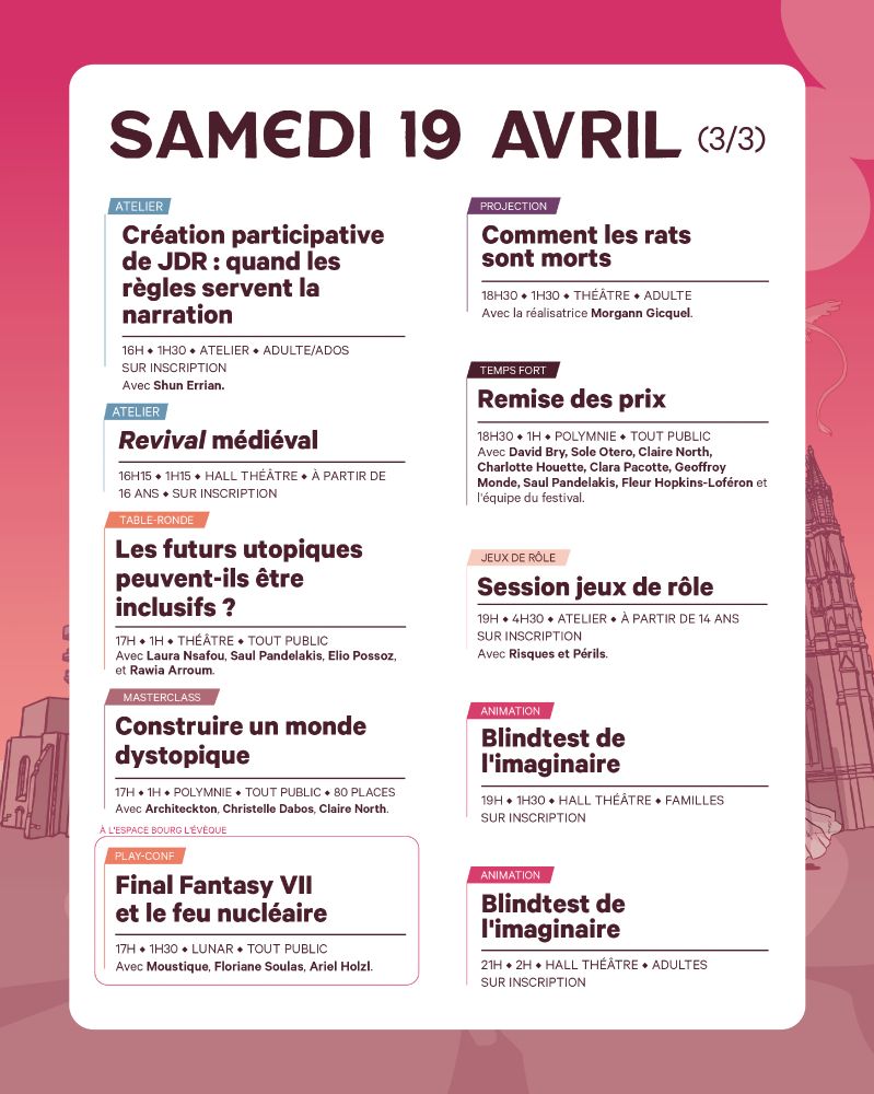 Samedi 19 avril (3/3)
16h00
ATELIER – Création participative de JDR : quand les règles servent la narration
 Salle Atelier
 Avec Shun Errian. Ados/Adultes. Sur inscription.

16h15
ATELIER – Revival médiéval (séance 2)
Hall Théâtre
Avec la Compagnie Sentimentale. Dès 16 ans. Sur inscription.

17h00
TABLE-RONDE – Les futurs utopiques peuvent-ils être inclusifs ?
Théâtre
Avec Laura Nsafou, Saul Pandelakis, Elio Possoz, Rawia Arroum.

MASTERCLASS – Construire un monde dystopique
Salle Polymnie
Avec Architecton, Christelle Dabos, Claire North.

PLAY-CONF – Final Fantasy VII et le feu nucléaire
Salle Lunar
Avec Moustique, Floriane Soulas, Ariel Holzl.

18h30
PROJECTION – Comment les rats sont morts
Théâtre
Court-métrage réalisé par Morgann Gicquel.

TEMPS FORT – Remise des prix
Salle Polymnie
Avec David Bry, Charlotte Houette, Claire North, Saul Pandelakis, Geoffrey Monde, Fleur Hopkins-Loféron et l’équipe du festival.

19h00
JEUX DE RÔLE – Session jeux de rôle
Atelier
Avec Risques et Périls. Dès 14 ans. Sur inscription.

ANIMATION – Blindtest de l’imaginaire (familles)
Hall Théâtre
1h30 de défis musicaux et imaginaires. Sur inscription.

21h00
ANIMATION – Blindtest de l’imaginaire (adultes)
Hall Théâtre
2h de jeu et de fiction en musique. Sur inscription.