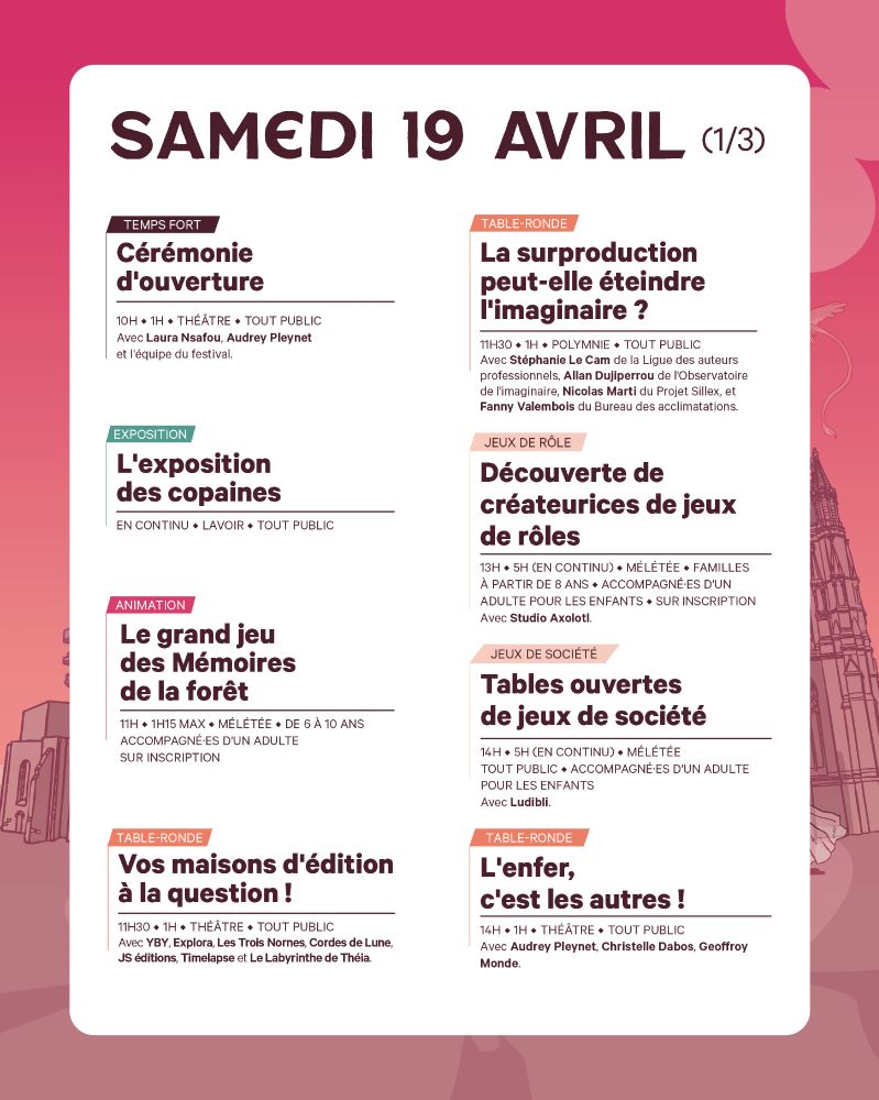 Samedi 19 avril (1/3)
10h00
TEMPS FORT – Cérémonie d’ouverture
Théâtre
Avec Laura Nsafou, Audrey Pleynet et l’équipe du festival pour lancer cette édition 2025 !

EXPOSITION  – L’expo des copaines
Galerie du Lavoir

 11h00
ANIMATION – Le grand jeu des Mémoires de la forêt
Mêlétée
 Pour les enfants de 6 à 10 ans, accompagnés. Sur inscription.

11h30
TABLE-RONDE – La surproduction peut-elle éteindre l’imaginaire ?
Polymnie
Avec La Ligue des auteurs professionnels, le Projet Sillex, l’Observatoire de l’imaginaire et le Bureau des acclimatations.

13h00
JEU DE RÔLE – Découverte de créatrices de jeux de rôles
 Mêlétée (en continu, jusqu’à 18h)
 Avec Studio Axolotl. Dès 8 ans. Sur inscription.

JEUX DE SOCIÉTÉ – Tables ouvertes
Mêlétée (en continu, jusqu’à 19h)
Avec Ludibili. Pour tout public.

🕑 14h00
TABLE-RONDE – L’enfer, c’est les autres !
Théâtre
Avec Audrey Pleynet, Christelle Dabos, Geoffrey Monde.