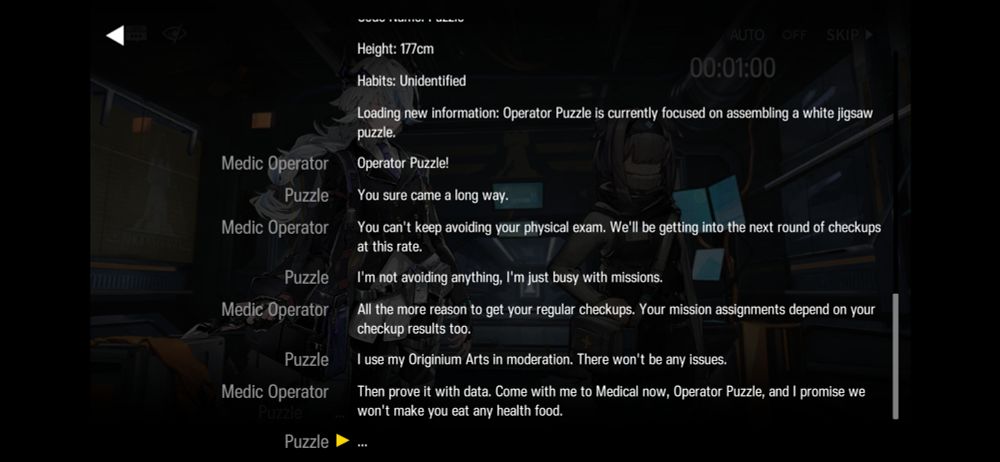 text excerpt from Arknights:

"Height: 177cm

Habits: Unidentified

Loading new information: Operator Puzzle is currently focused on assembling a white jigsaw
puzzle.

Medic Operator:

'Operator Puzzle!'

Puzzle:

'You sure came a long way.'

Medic Operator

'You can't keep avoiding your physical exam. We'll be getting into the next round of checkups
at this rate.'

Puzzle

'I'm not avoiding anything, I'm just busy with missions.'

Medic Operator

'All the more reason to get your regular checkups. Your mission assignments depend on your
checkup results too.'

Puzzle

'I use my Originium Arts in moderation. There won't be any issues'

Medic Operator

'Then prove it with data. Come e with with mi me to Medical now, Operator Puzzle, and I promise we t make you eat any health food.'

Puzzle

'...'"
