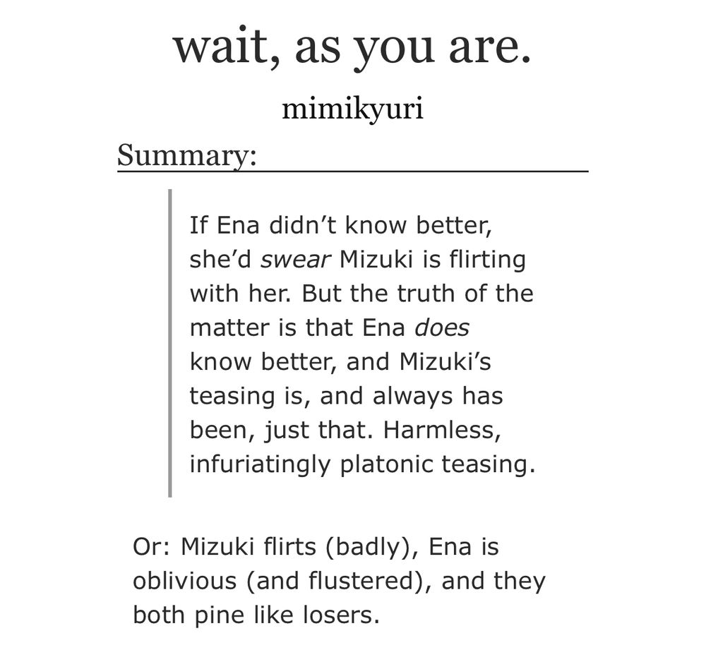 screenshot of the title and synopsis of a fanfiction on AO3. the title reads, “wait, as you are.” while the synopsis reads, “If Ena didn’t know better, she’d swear Mizuki is flirting with her. But the truth of the matter is that Ena does know better, and Mizuki’s teasing is, and always has been, just that. Harmless, infuriatingly platonic teasing.
Or: Mizuki flirts (badly), Ena is oblivious (and flustered), and they both pine like losers.”