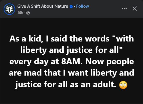 Give A Shift About Nature 
  
As a kid, I said the words "with liberty and justice for all" every day at 8AM. Now people are mad that I want liberty and justice for all as an adult. 🙄