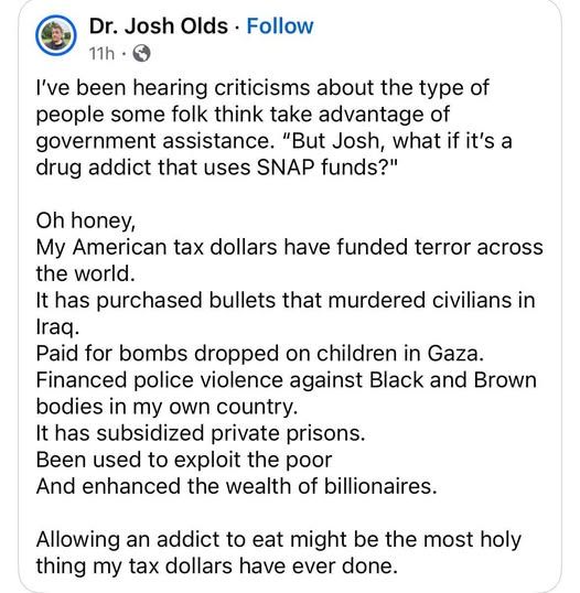 I've been hearing criticisms about the type of people some folks think take advantage of government assistance. "But Josh, what if it's a drug addict that uses SNAP funds?"

Oh honey, my American tax dollars have funded terror across the world.
It has purchased bullets that murdered civilians in Iraq.
Paid for bombs dropped on children in Gaza.
Financed police violence against Black and Brown bodies in my own country.
It has subsidized private prisons.
Been used to exploit the poor.
And enhanced the wealth of billionaires.

Allowing an addict to eat might be the most holy thing my tax dollars have ever done.