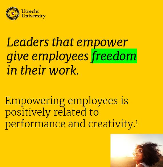 Leaders that empower give employees freedom
in their work. Empowering employees is positively related to
performance and creativity. Source: Seibert, S. E., Wang, G., & Courtright, S. H. (2011). Antecedents and consequences of psychological and team empowerment in organizations: a meta analytic review. Journal of applied psychology, 96(5), 981.