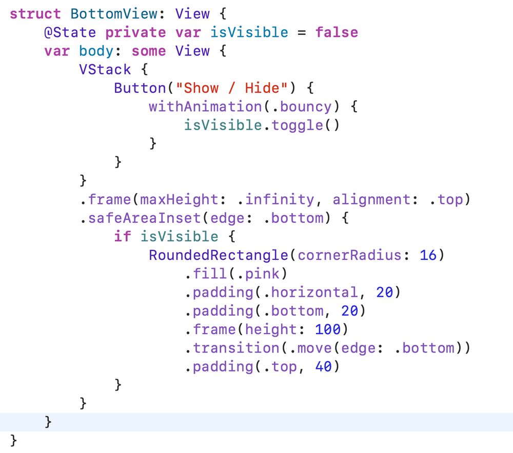 struct BottomView: View {
    @State private var isVisible = false
    var body: some View {
        VStack {
            Button("Show / Hide") {
                withAnimation(.bouncy) {
                    isVisible.toggle()
                }
            }
        }
        .frame(maxHeight: .infinity, alignment: .top)
        .safeAreaInset(edge: .bottom) {
            if isVisible {
                RoundedRectangle(cornerRadius: 16)
                    .fill(.pink)
                    .padding(.horizontal, 20)
                    .padding(.bottom, 20)
                    .frame(height: 100)
                    .transition(.move(edge: .bottom))
                    .padding(.top, 40)
            }
        }
    }
}