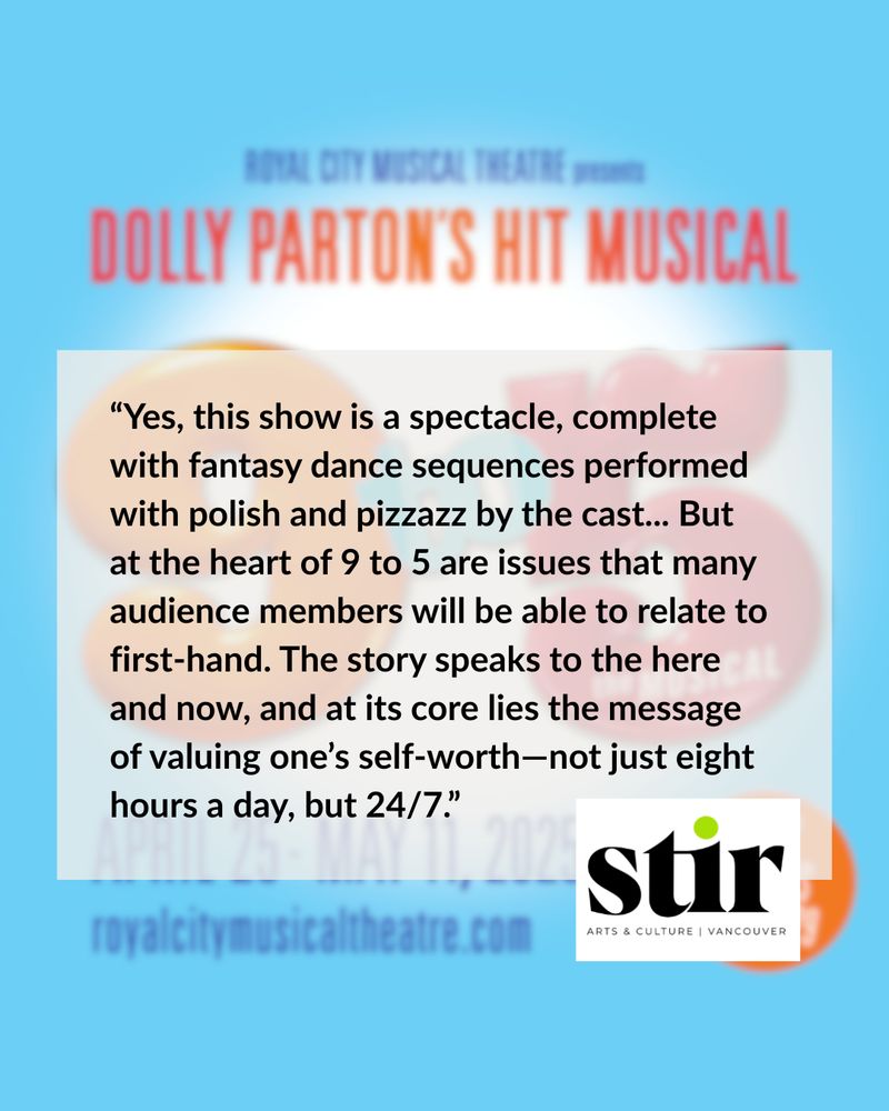 “Yes, this show is a spectacle, complete with fantasy dance sequences performed with polish and pizzazz by the cast... But at the heart of 9 to 5 are issues that many audience members will be able to relate to first-hand. The story speaks to the here and now, and at its core lies the message of valuing one’s self-worth—not just eight hours a day, but 24/7.” - Stir Vancouver
