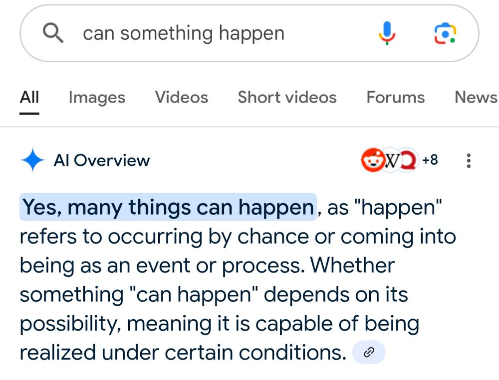 Google search "can something happen"

AI Overview 

Yes, many things can happen, as "happen" refers to occurring by chance or coming into being as an event or process. Whether something "can happen" depends on its possibility, meaning it is capable of being realized under certain conditions. 