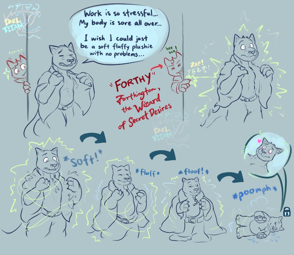 Comic drawing: An anthro cat walks home and begins removing his office clothes, sighing tiredly: "Work is so stressful... My body is sore all over... I wish I could just be a soft fluffy plushies with no problems..."

A wizard cat peeks from behind a wall and zaps the anthro cat with magic. The anthro cat turns into a plushie form of themselves, and looks quite happy about it.