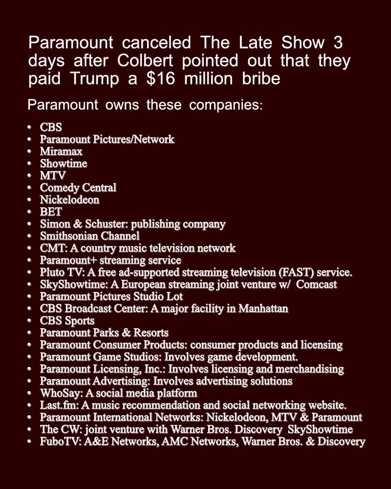 Paramount canceled The Late Show 3 days after Colbert pointed out that they paid Trump a $16 million bribe Paramount owns these companies CBS Paramount Pictures/Network Miramax Showtime MTV Comedy Central Nickelodeon BET Simon & Schuster: A publishing company that is part of Paramount Global. Smithsonian Channel CMT: A country music television network. International Channels: Includes Channel 5 (UK), Channel 10 (Australia), Telefe (Argentina), Chilevision (Chile), Fox TeleColombia (Columbia), and Estudios TeleMexico (Mexico). Paramount+ streaming service Pluto TV: A free ad-supported streaming television (FAST) service. SkyShowtime: A European streaming service, a joint venture with Comcast. Paramount Pictures Studio Lot: An iconic Hollywood studio with a large footprint. CBS Broadcast Center: A major broadcasting facility in Manhattan. CBS Sports: A division that covers sports events and provides sports programming. Paramount Parks & Resorts: Involves licensing and design for parks and resorts. Paramount Consumer Products: Involves consumer products and licensing. Paramount Game Studios: Involves game development. Paramount Licensing, Inc.: Involves licensing and merchandising. Paramount Advertising: Involves advertising solutions. WhoSay: A social media platform. Last.fm: A music recommendation and social networking website. Paramount International Networks: Includes networks such as Nickelodeon, MTV, and Paramount Network in various international markets. The CW: A joint venture with Warner Bros. Discovery, with a 12.5% stake each. SkyShowtime: A joint venture with Comcast's Sky Group. FuboTV: A joint venture with A&E Networks, AMC Networks, and Warner Bros. Discovery