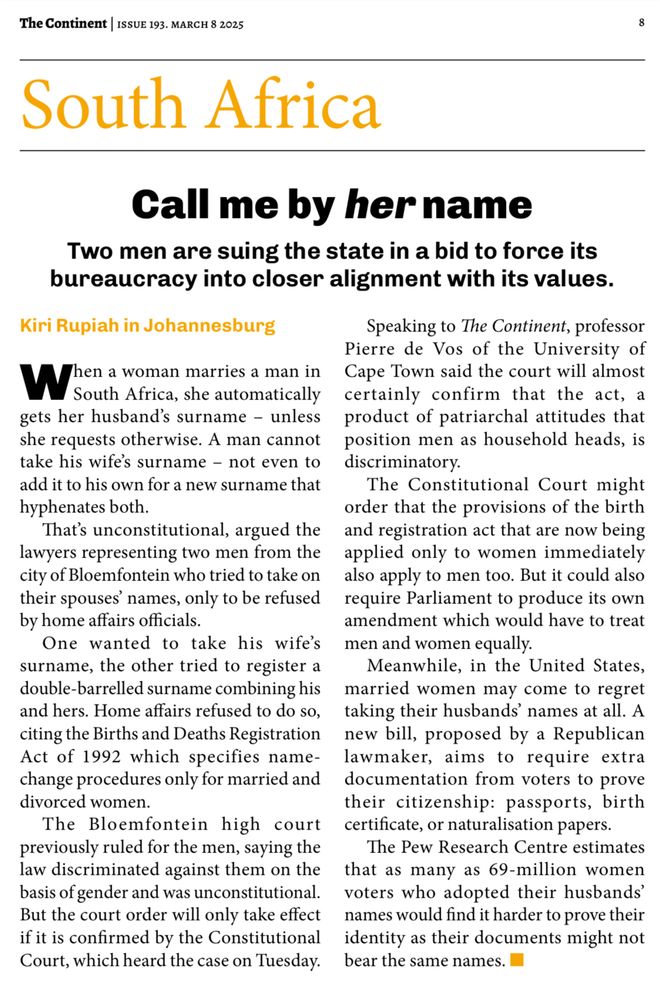 Page 8 of The Continent (8 March 2025) 

Headline: Call me by her name

Blurb: Two men are suing the state in a bid to force its bureaucracy into closer alignment with its values.

When a woman marries a man in
South Africa, she automatically
gets her husband’s surname – unless
she requests otherwise. A man cannot
take his wife’s surname – not even to
add it to his own for a new surname that
hyphenates both.

That’s unconstitutional, argued the
lawyers representing two men from the
city of Bloemfontein who tried to take on their spouses’ names, only to be refused by home affairs officials.

One wanted to take his wife’s surname, the other tried to register a double-barrelled surname combining his and hers. Home affairs refused to do so, citing the Births and Deaths Registration Act of 1992 which specifies name-change procedures only for married and divorced women.

The Bloemfontein high court previously ruled for the men, saying the law discriminated against them on the basis of gender and was unconstitutional.

But the court order will only take effect
if it is confirmed by the Constitutional Court, which heard the case on Tuesday.
