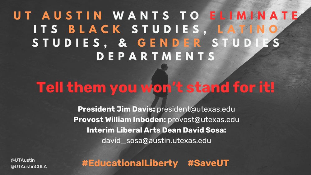 UT Austin wants to eliminate its Black studies, Latino Studies, and gender studies departments. Tell them you won't stand for it. 
UT President, Jim Davis, president@utexas.edu
UT Executive Vice President and Provost, William Inboden, provost@utexas.edu
College of Liberal Arts Interim Dean, David Sosa, david_sosa@austin.utexas.edu 
#EducationalLiberty #SaveUT

