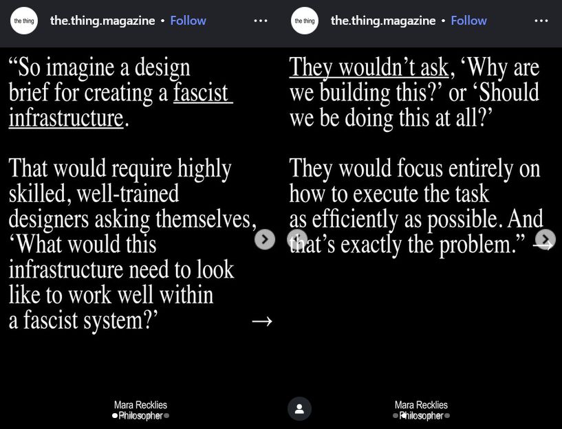 Quote from Mara Recklies - Philosopher, reposted by @the.thing.magazine on Instagram: "So imagine a design brief for creating a fascist infrastructure. That would require highly skilled, well-trained designers asking themselves, 'What would this infrastructure need to look like to work well within a fascist system?'. They wouldn't ask, 'Why are we building this?' or 'Should we be doing this at all?' They would focus entirely on how to execute the task as efficiently as possible. And that's exactly the problem."