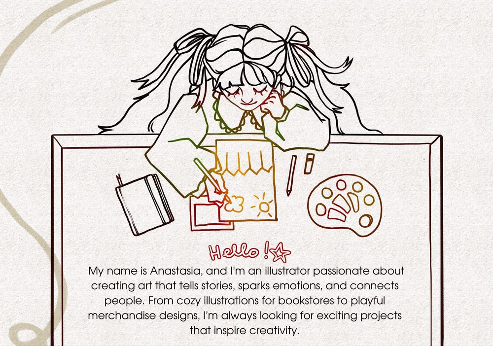 A colorful digital drawing of a young girl with long pigtails, working on a creative project. She’s sitting at a table, sketching a drawing of a cloud and a sun on paper. Surrounding her are art tools like a palette, pens, and a notebook. Below the image is text introducing her: "Hello! My name is Anastasia, and I’m an illustrator passionate about creating art that tells stories, sparks emotions, and connects people. From cozy illustrations for bookstores to playful merchandise designs, I’m always looking for exciting projects that inspire creativity."