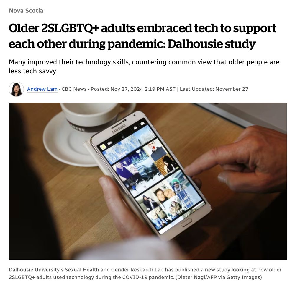 Older 2SLGBTQ+ adults embraced tech to support each other during pandemic: Dalhousie study Many improved their technology skills, countering common view that older people are less tech savvy   Andrew Lam · CBC News · Posted: Nov 27, 2024 2:19 PM AST | Last Updated: November 27 A close-up image of a senior holding a smartphone and scrolling through thumbnails of online videos. Dalhousie University's Sexual Health and Gender Research Lab has published a new study looking at how older 2SLGBTQ+ adults used technology during the COVID-19 pandemic.