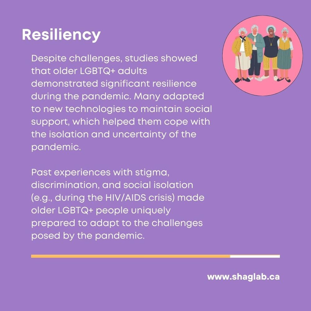 Resiliency
Despite challenges, studies showed that older LGBTQ+ adults
demonstrated significant resilience during the pandemic. Many adapted to new technologies to maintain social support, which helped them cope with the isolation and uncertainty of the pandemic.
Past experiences with stigma, discrimination, and social isolation (e.g., during the HIV/AIDS crisis) made older LGBTQ+ people uniquely prepared to adapt to the challenges posed by the pandemic.