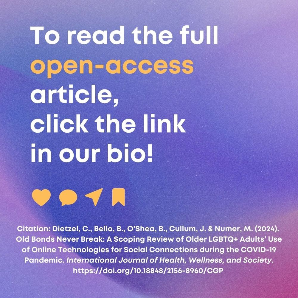 To read the full open-access article,
click the link in our bio!
Citation: Dietzel, C., Bello, B., O'Shea, B., Cullum, J. & Numer, M. (2024).
Old Bonds Never Break: A Scoping Review of Older LGBTQ+ Adults' Use of Online Technologies for Social Connections during the COVID-19
Pandemic. International Journal of Health, Wellness, and Society.
https://doi.org/10.18848/2156-8960/CGP