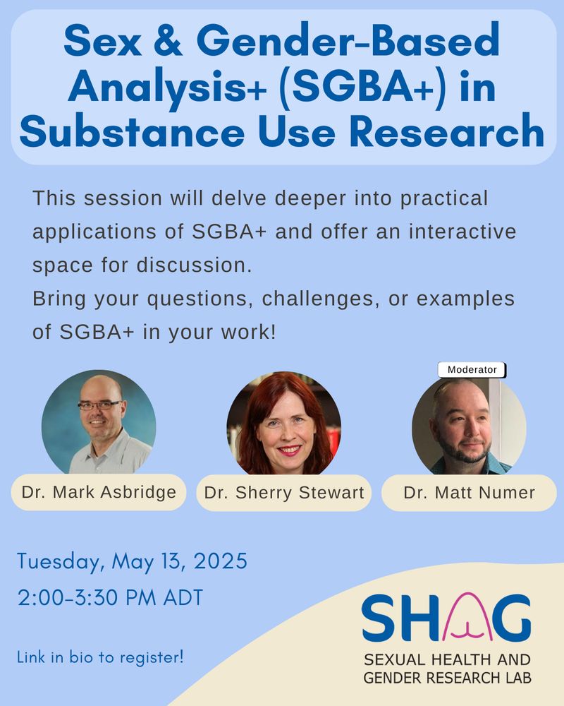 Sex & Gender-Based Analysis+ (SGBA+) in
Substance Use Research
This session will delve deeper into practical applications of SGBA+ and offer an interactive space for discussion.
Bring your questions, challenges, or examples of SGBA+ in your work!
Moderator
Dr. Mark Asbridge
Dr. Sherry Stewart
Dr. Matt Numer
Tuesday, May 13, 2025 2:00-3:30 PM ADT