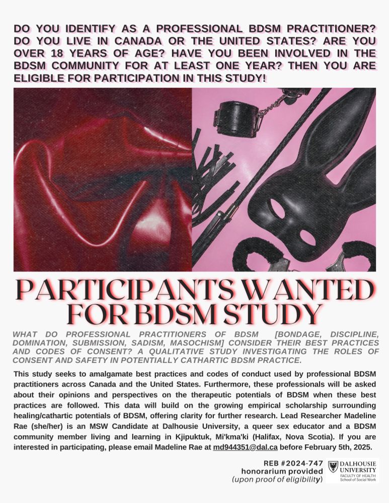 DO YOU IDENTIFY AS A PROFESSIONAL BDSM PRACTITIONER?
DO YOU LIVE IN CANADA OR THE UNITED STATES? ARE YOU OVER 18 YEARS OF AGE? HAVE YOU BEEN INVOLVED IN THE BDSM COMMUNITY FOR AT LEAST ONE YEAR? THEN YOU ARE ELIGIBLE FOR PARTICIPATION IN THIS STUDY!WHAT DO PROFESSIONAL PRACTITIONERS OF BDSM
[BONDAGE, DISCIPLINE,
DOMINATION, SUBMISSION, SADISM, MASOCHISMI CONSIDER THEIR BEST PRACTICES AND CODES OF CONSENT? A QUALITATIVE STUDY INVESTIGATING THE ROLES OF CONSENT AND SAFETY IN POTENTIALLY CATHARTIC BDSM PRACTICE.
This study seeks to amalgamate best practices and codes of conduct used by professional BDSM practitioners across Canada and the United States. Furthermore, these professionals will be asked about their opinions and perspectives on the therapeutic potentials of BDSM when these best practices are followed. This data will build on the growing empirical scholarship surrounding healing/cathartic potentials of BDSM, offering clarity for further research. Lead Researcher Madeline Rae (she/her) is an MSW Candidate at Dalhousie University, a queer sex educator and a BDSM community member living and learning in Kjipuktuk, Mikma'ki (Halifax, Nova Scotia). If you are interested in participating, please email Madeline Rae at md944351@dal.ca before February 5th, 2025.
REB #2024-747
honorarium provided (upon proof of eligibility)
DALHOUSIE UNIVERSITY
FACULTY OF HEALTH
School of Social Work