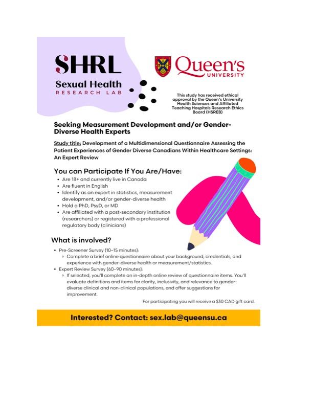 The Sexual Health Research Lab at Queen’s University is recruiting measurement development and/or trans and gender-diverse health experts to participate in a new online study. The purpose of this study is to provide an expert review of a new inclusive and comprehensive measure of the healthcare experiences of gender diverse Canadians. Participants must identify as a measurement development and/or trans and gender-diverse health expert (academic and/or clinical) with a Ph.D., Psy.D., or M.D. degree, be 18 years of age or older, be able to read and write in English, and currently reside in Canada.
 
Experts include those who self-identify as an expert in measurement development and/or trans and gender-diverse health and are affiliated with an institution (if academic) and/or registered with a governing body (if clinical). We are seeking individuals across a variety of fields (e.g., psychology/counselling, medical, education, physical therapy) and welcome participants of all gender/sex/ualities with an aim to have representation from participants with diverse social locations.
 
If this sounds like you, we want to hear from you! Participants are invited to complete a brief 10-minute online demographic pre-screener survey. Those who are selected to participate in the expert review will be asked to complete an online survey evaluating the inclusiveness, comprehensibility, and understandability of a self-report measure that has undergone two rounds of interviews with a diverse group of community participants. The expert review will take approximately 1.5 to 2 hours to complete. Selected individuals who participate in the online self-interview survey will receive a $30 CAD gift-card of their choice as a thank you for your time.
 

 
For more information, you can contact the Sexual Health Research Lab at sex.lab@queensu.ca