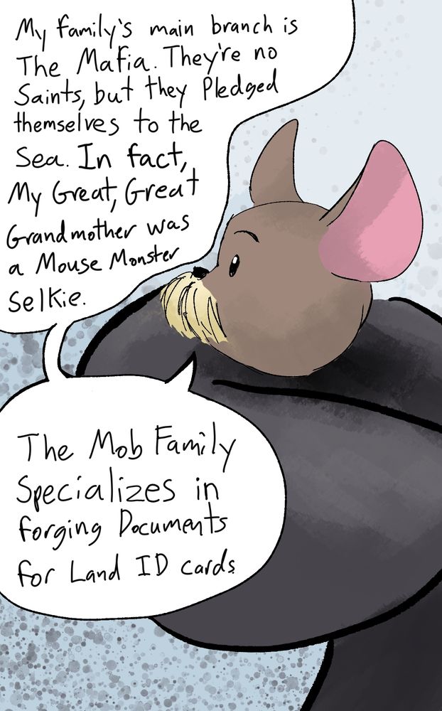 Bob the Baker, " my family's main branch is The Mafia. They're no saints, but they pledged themselves to the sea. In fact, my Great, Great Grandmother was a Mouse Monster Selkie. The Mob Family Specializes in forging Documents for Land ID cards.