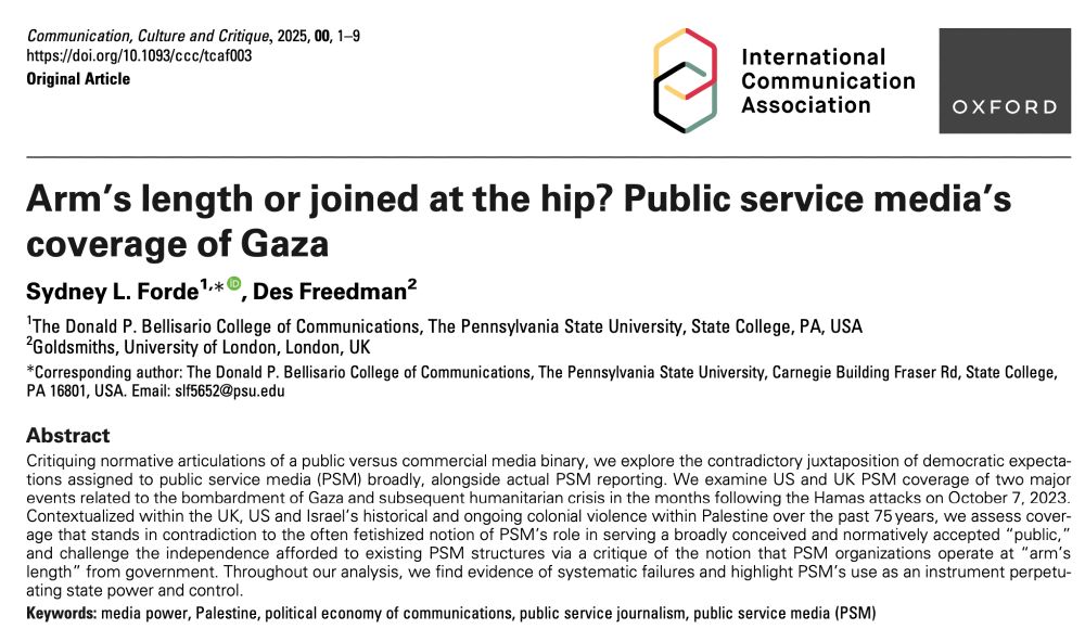 Arm’s length or joined at the hip? Public service media’s coverage of Gaza, by Sydney L. Forde and Des Freedman. 

Abstract: Critiquing normative articulations of a public versus commercial media binary, we explore the contradictory juxtaposition of democratic expectations assigned to public service media (PSM) broadly, alongside actual PSM reporting. We examine US and UK PSM coverage of two major events related to the bombardment of Gaza and subsequent humanitarian crisis in the months following the Hamas attacks on October 7, 2023. Contextualized within the UK, US and Israel’s historical and ongoing colonial violence within Palestine over the past 75 years, we assess coverage that stands in contradiction to the often fetishized notion of PSM’s role in serving a broadly conceived and normatively accepted “public,” and challenge the independence afforded to existing PSM structures via a critique of the notion that PSM organizations operate at “arm’s length” from government. Throughout our analysis, we find evidence of systematic failures and highlight PSM’s use as an instrument perpetuating state power and control.