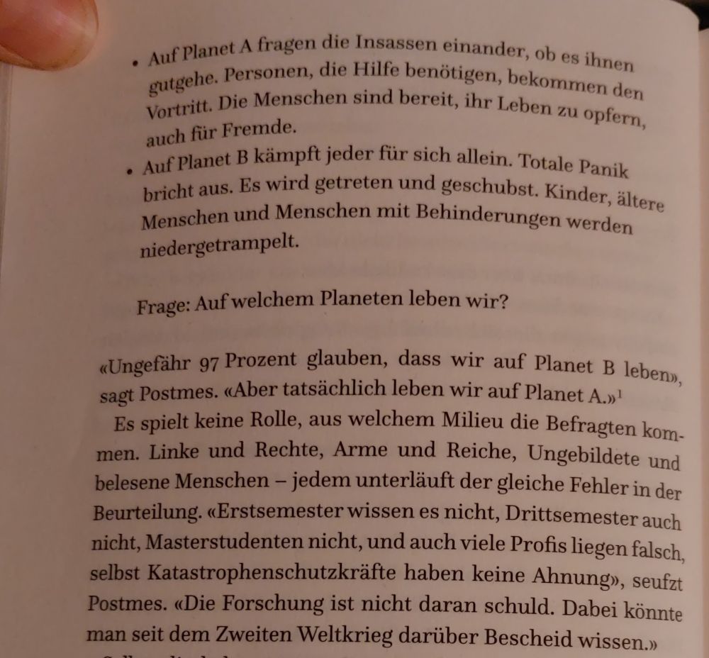 - Auf Planet A fragen die Insassen einander, ob es ihnen gutgehe. Personen, die Hilfe benötigen, bekommen den Vortritt. Die Menschen sind bereit, ihr Leben zu opfern, auch für Fremde. 
- Auf Planet B kämpft jeder für sich allein. Totale Panik bricht aus. Es wird getreten und geschubst. Kinder, ältere Menschen und Menschen mit Behinderungen werden niedergetrampelt. 
Frage: Auf welchem Planeten leben wir? 
«Ungefähr 97 Prozent glauben, dass wir auf Planet B leben», sagt Postmes. «Aber tatsächlich leben wir auf Planet A.» Es spielt keine Rolle, aus welchem Milieu die Befragten kommen. Linke und Rechte, Arme und Reiche, Ungebildete und belesene Menschen – jedem unterläuft der gleiche Fehler in der Beurteilung. «Erstsemester wissen es nicht, Drittsemester auch nicht, Masterstudenten nicht, und auch viele Profis liegen falsch, selbst Katastrophenschutzkräfte haben keine Ahnung», seufzt Postmes. "Die Forschung ist nicht daran schuld. Dabei könnte man seit dem zweiten Weltkrieg darüber Bescheid wissen."