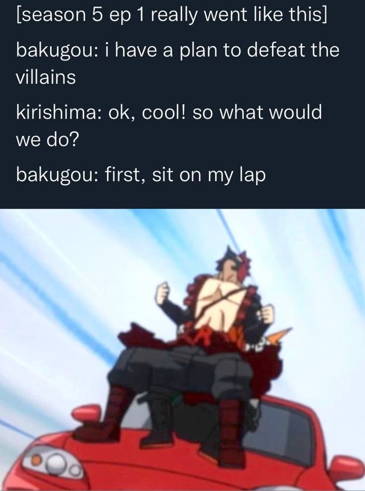 [season 5 ep 1 really went like this]

Bakugou: I have a plan to defeat the villains
Kirishima: ok, cool! So what would we do?
Bakugou: first, sit on my lap

Image shows Kirishima in Bakugou's lap on the hood of a red sports car, head thrown back and body poised for blast off