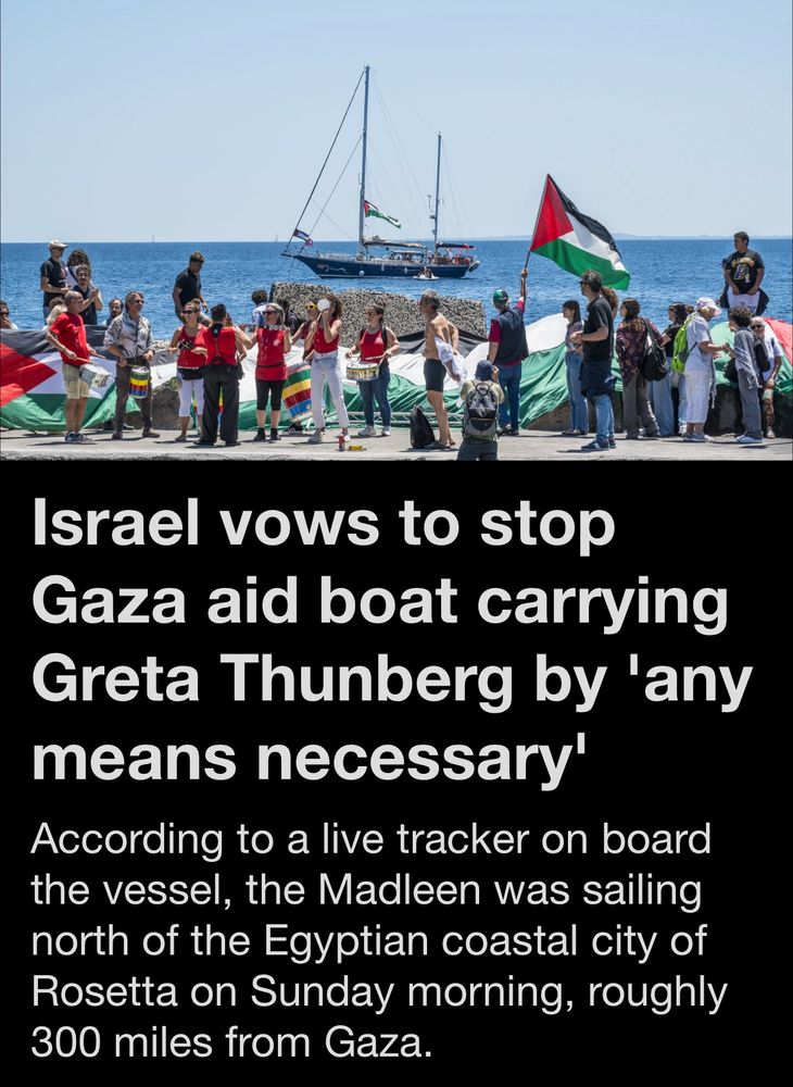 Israel vows to stop
Gaza aid boat carrying Greta Thunberg by 'any means necessary' According to a live tracker on board the vessel, the Madleen was sailing north of the Egyptian coastal city of Rosetta on Sunday morning, roughly 300 miles from Gaza.