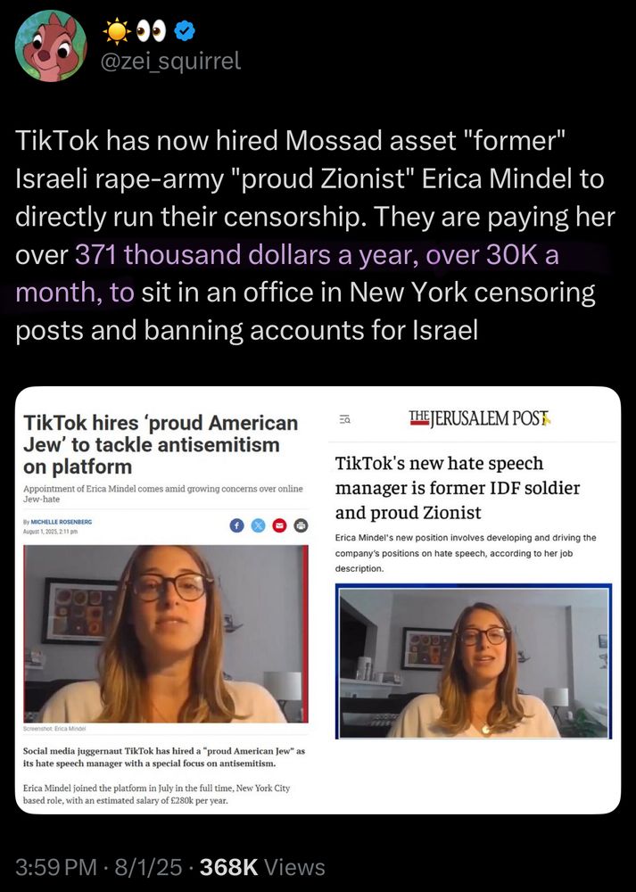 @zei squirrel
TikTok has now hired Mossad asset "former" Israeli rape-army "proud Zionist" Erica Mindel to directly run their censorship. They are paying her over 371 thousand dollars a year, over 30K a month, to sit in an office in New York censoring posts and banning accounts for Israel