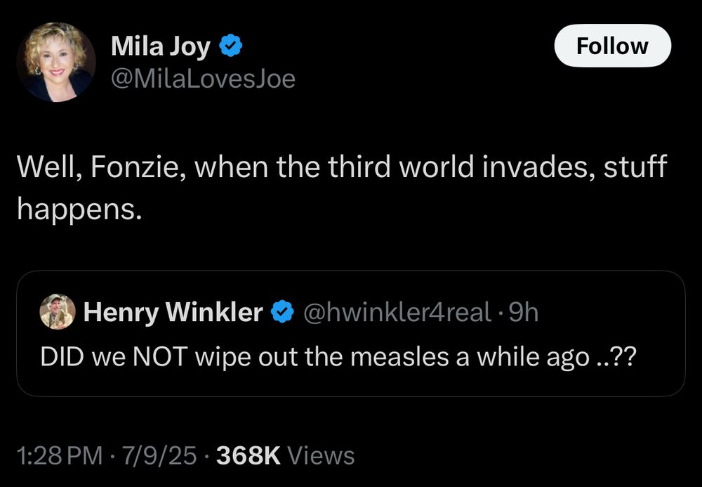 @MilaLovesJoe
Follow
Well, Fonzie, when the third world invades, stuff happens.
Henry Winkler
@hwinkler4real •gh
DID we NOT wipe out the measles a while ago .??