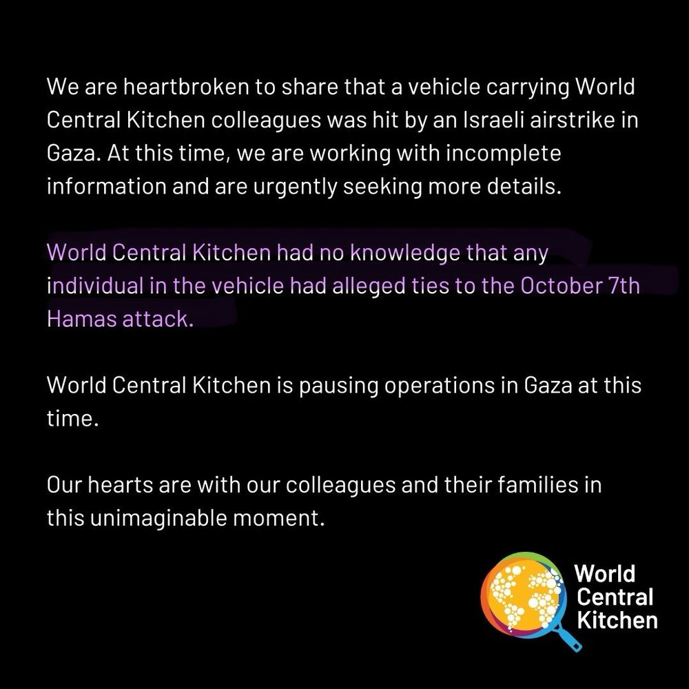 World central kitchen post We are heartbroken to share that a vehicle carrying World Central Kitchen colleagues was hit by an Israeli airstrike in Gaza. At this time, we are working with incomplete information and are urgently seeking more details.
World Central Kitchen had no knowledge that any individual in the vehicle had alleged ties to the October 7th
Hamas attack.
World Central Kitchen is pausing operations in Gaza at this time.
Our hearts are with our colleagues and their families in this unimaginable moment.
