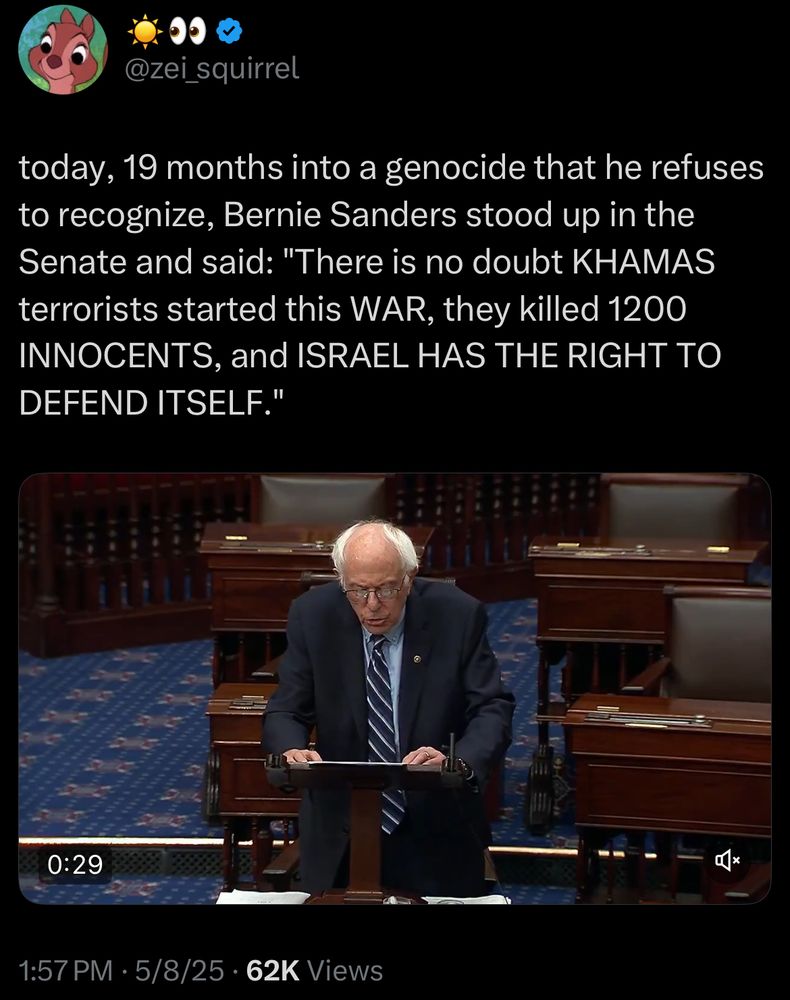 @zei_squirrel
today, 19 months into a genocide that he refuses to recognize, Bernie Sanders stood up in the Senate and said: "There is no doubt KHAMAS terrorists started this WAR, they killed 1200 INNOCENTS, and ISRAEL HAS THE RIGHT TO DEFEND ITSELF."