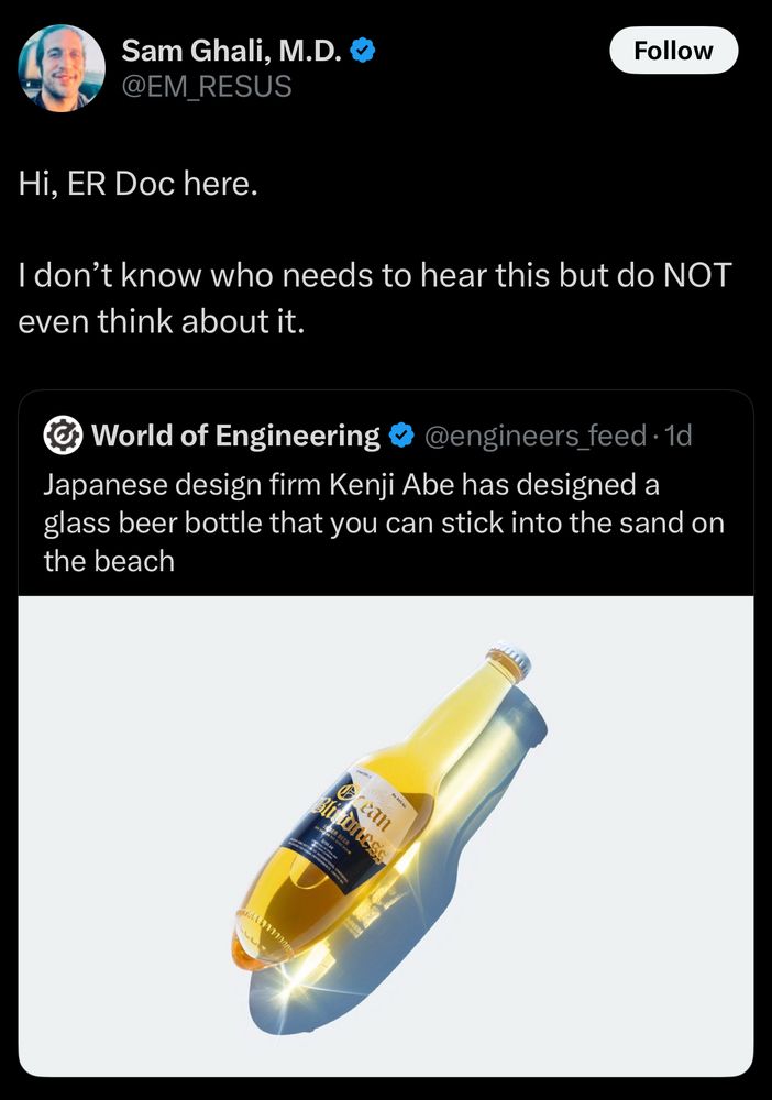 Sam Ghali MD quoting a post saying Hi, ER Doc here.
I don't know who needs to hear this but do NOT even think about it.
World of Engineering &
@engineers_feed •1d
Japanese design firm Kenji Abe has designed a glass beer bottle that you can stick into the sand on the beach

And it looks like a corona butt plug 