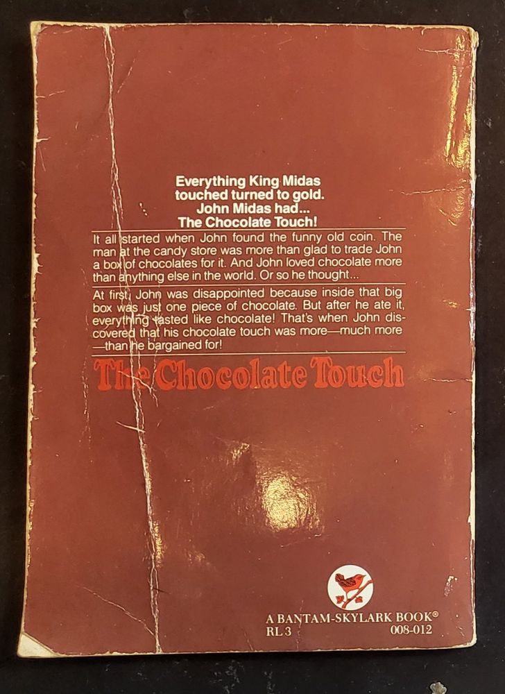 Rear cover of The Chocolate Touch:

Everything King Midas
touched turned to gold.
John Midas had...
The Chocolate Touch!

It all started when John found the funny old coin. The man at the candy store was more than glad to trade John a box of chocolates for it. And John loved chocolate more than anything else in the world. Or so he thought...

At first, John was disappointed because inside that big box was just one piece of chocolate. But after he ate it, everything tasted like chocolate! That's when John discovered that his chocolate touch was more—much more—than he bargained for!

The Chocolate Touch

A Bantam-Skylark Book