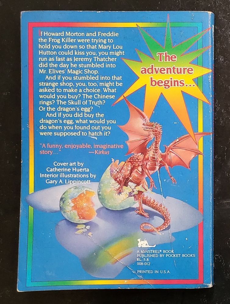 Rear cover of Jeremy Thatcher, Dragon Hatcher, by Bruce Coville:

White text on a blue field, enclosed in a rainbow border. The illustration is a detail of the pink dragon hatching out of an incandescent egg from the front cover. A rainbow starburst on the top left announces:

The adventure begins…

If Howard Morton and Freddie the Frog Killer were trying to hold you down so that Mary Lou Hutton could kiss you, you might run as fast as Jeremy Thatcher did the day he stumbled into Mr. Lives’ Magic Shop.

And if you stumbled into that strange shop, you, too, might be asked to make a choice. What would you buy? The Chinese rings? The Skull of Truth? Or the dragon’s egg?

And if you did buy the dragon’s egg, what would you do when you found out you were supposed to hatch it?
 
“A funny, enjoyable, imaginative story…” —Kirkus

Cover art by
Catherine Huerta
Interior Illustrations by
Gary A. Lippincott

A MINSTREL BOOK
PUBLISHED BY POCKET BOOKS
RL: 5.8
008-012
PRINTED IN U.S.A.