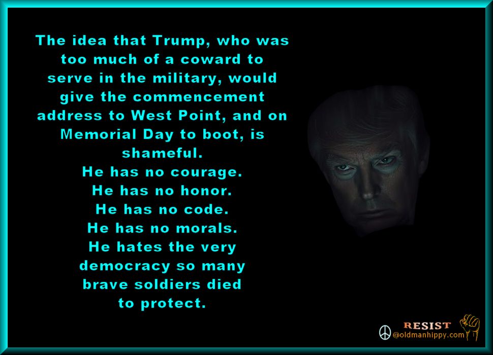 The idea that Trump, who was
too much of a coward to
serve in the military, would
give the commencement
address to West Point, and on
Memorial Day to boot, is
shameful.
He has no courage.
He has no honor.
He has no code.
He has no morals.
He hates the very
democracy so many
brave soldiers died
to protect. 
