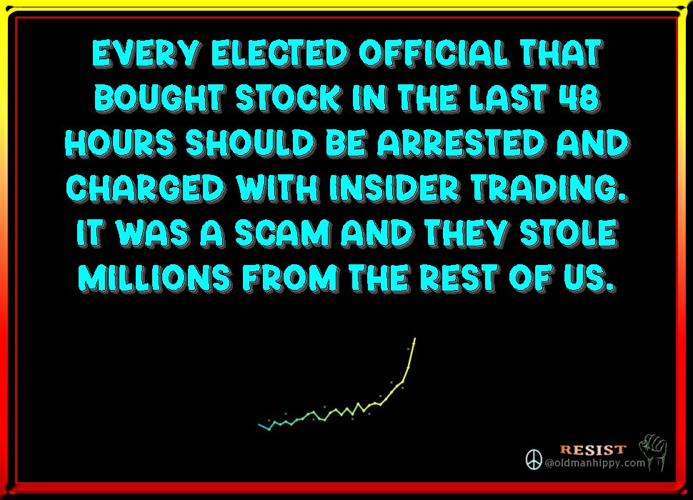 Every elected official that
bought stock in the last 48
hours should be arrested and
charged with insider trading.
It was a scam and they stole
millions from the rest of us. 
