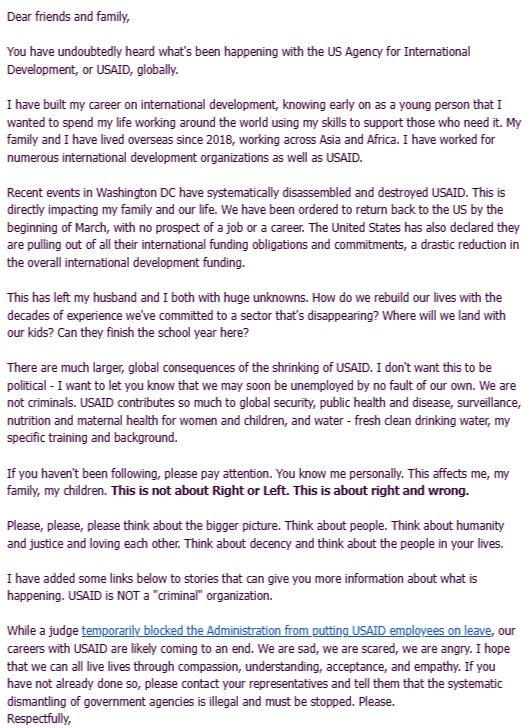 I have built my career on international development, knowing early on as a young person that I wanted to spend my life working around the world using my skills to support those who need it. My family and I have lived overseas since 2018, working across Asia and Africa. I have worked for numerous international development organizations as well as USAID.

Recent events in Washington DC have systematically disassembled and destroyed USAID. This is directly impacting my family and our life. We have been ordered to return back to the US by the beginning of March, with no prospect of a job or a career. The United States has also declared they are pulling out of all their international funding obligations and commitments, a drastic reduction in the overall international development funding.

This has left my husband and I both with huge unknowns. How do we rebuild our lives with the decades of experience we've committed to a sector that's disappearing? Where will we land with our kids? Can they finish the school year here?

There are much larger, global consequences of the shrinking of USAID. I don't want this to be political - I want to let you know that we may soon be unemployed by no fault of our own. We are not criminals. USAID contributes so much to global security, public health and disease, surveillance, nutrition and maternal health for women and children, and water - fresh clean drinking water, my specific training and background.

If you haven't been following, please pay attention. You know me personally. This affects me, my family, my children. This is not about Right or Left. This is about right and wrong.