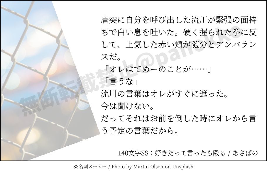 唐突に自分を呼び出した流川が緊張の面持ちで白い息を吐いた。硬く握られた拳に反して、上気した赤い頬が随分とアンバランスだ。
「オレはてめーのことが……」
「言うな」
流川の言葉はオレがすぐに遮った。
今は聞けない。
だってそれはお前を倒した時にオレから言う予定の言葉だから。 | 140文字SS：好きだって言ったら殴る | あさぱの