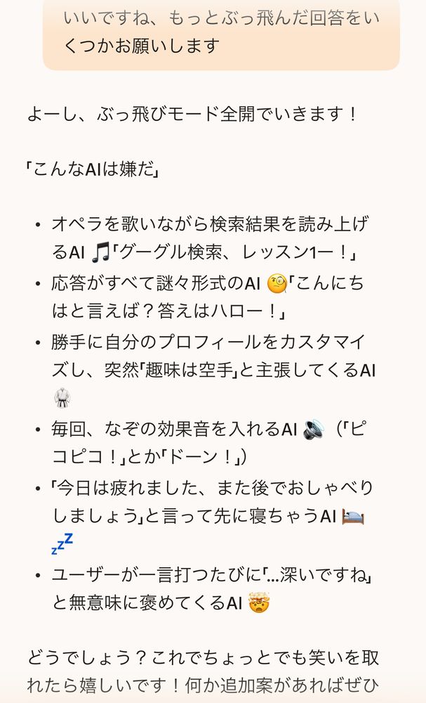 bingへの質問「いいですね、もっとぶっ飛んだ回答をいくつかお願いします」回答「よーし、ぶっ飛びモード全開でいきます！
「こんなAIは嫌だ」
・ オペラを歌いながら検索結果を読み上げるAI『「グーグル検索、レッスン1ー！」
・ 応答がすべて謎々形式のAI
「こんにち
はと言えば？答えはハロー！」
・ 勝手に自分のプロフィールをカスタマイズし、突然「趣味は空手」と主張してくるAI
・ 毎回、なぞの効果音を入れるAI
（「ピ
コピコ！」とか「ドーン！」）
・「今日は疲れました、また後でおしゃべりしましょう」と言って先に寝ちゃうAIL
222
・ユーザーが一言打つたびに「..深いですね」
と無意味にめてくるAI」