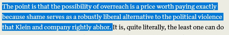 The point is that the possibility of overreach is a price worth paying exactly because shame serves as a robustly liberal alternative to the political violence that Klein and company rightly abhor. 