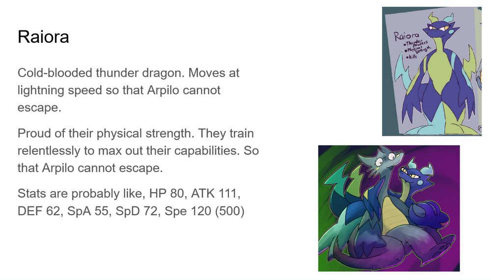 Raiora: Cold-blooded thunder dragon. Moves at lightning speed so that Arpilo cannot escape.
Proud of their physical strength. They train relentlessly to max out their capabilities. So that Arpilo cannot escape.
Stats are probably like, HP 80, ATK 111, DEF 62, SpA 55, SpD 72, Spe 120 (500)
