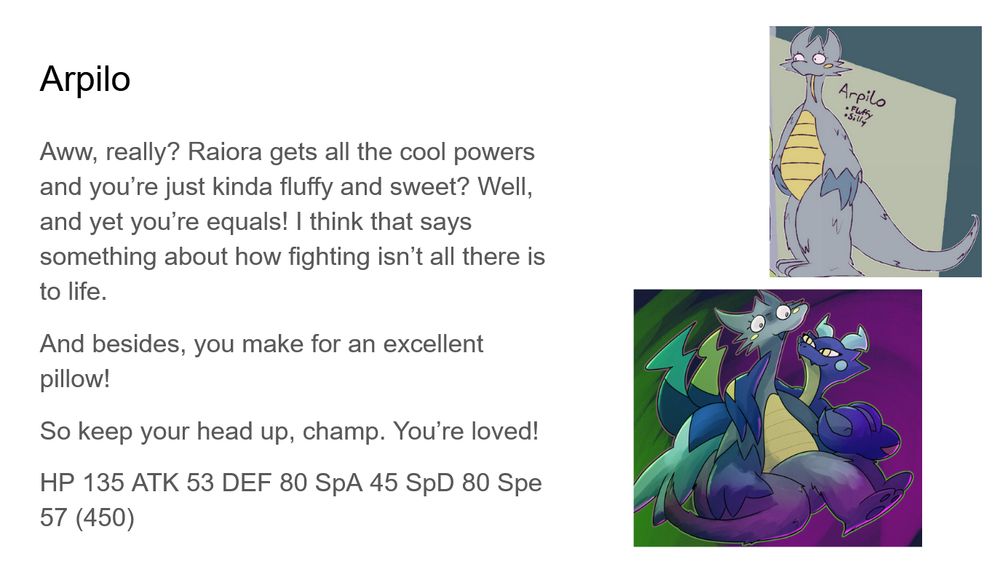 Arpilo: Aww, really? Raiora gets all the cool powers and you’re just kinda fluffy and sweet? Well, and yet you’re equals! I think that says something about how fighting isn’t all there is to life.
And besides, you make for an excellent pillow!
So keep your head up, champ. You’re loved!
HP 135 ATK 53 DEF 80 SpA 45 SpD 80 Spe 57 (450)
