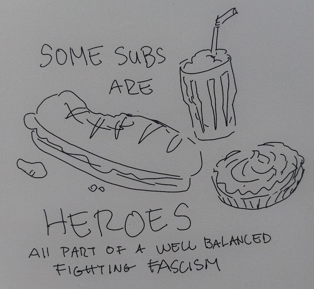 A sketch of a sub sandwich with a dent in it like it was used to hit someone, a milkshake, and a cream pie
In large letters it says "some subs are HEROES" and in small print "all part of a well balanced fighting fascism"