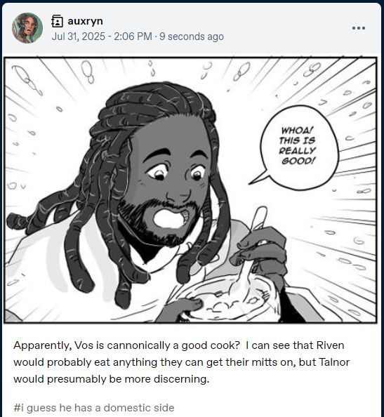 Screenshot of Tumble user Auxryn, showing picture of Talnor Nivei from Fates Errant eating food and exclaiming "Whoa!  This is really good!"

"Apparently, Vos is cannonically a good cook?  I can see that Riven would probably eat anything they can get their mitts on, but Talnor would presumably be more discerning."

The tags say "I guess he has a domestic side"