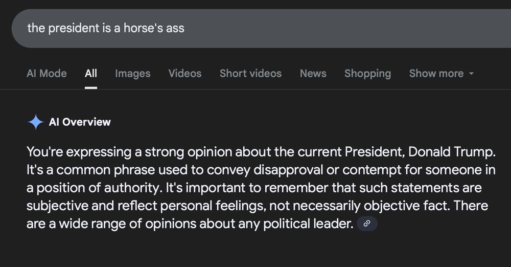 Google's AI Overview response to "the president is a horse's ass":
You're expressing a strong opinion about the current President, Donald Trump. It's a common phrase used to convey disapproval or contempt for someone in a position of authority. It's important to remember that such statements are subjective and reflect personal feelings, not necessarily objective fact. There are a wide range of opinions about any political leader. 