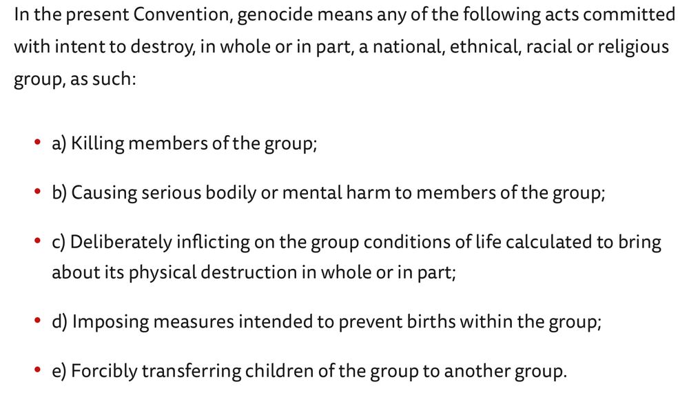 In the present Convention, genocide means any of the following acts committed with intent to destroy, in whole or in part, a national, ethnical, racial or religious group, as such:
a) Killing members of the group;
b) Causing serious bodily or mental harm to members of the group;
c) Deliberately inflicting on the group conditions of life calculated to bring about its physical destruction in whole or in part;
d) Imposing measures intended to prevent births within the group;
e) Forcibly transferring children of the group to another group.