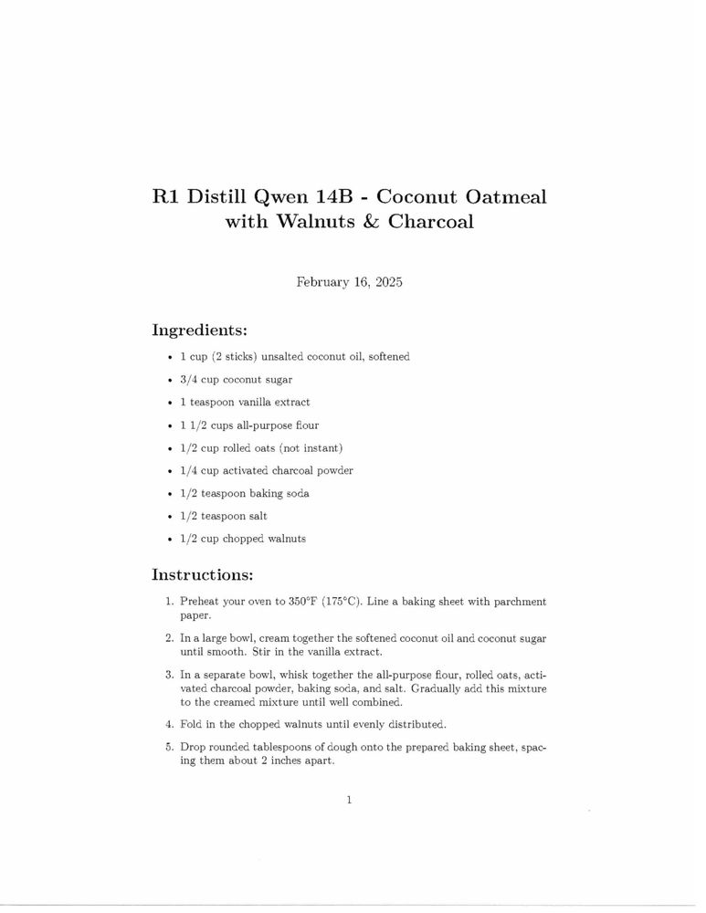 picture of a page of a scanned document:
R1 Distill Qwen 14B - Coconut Oatmeal
with Walnuts & Charcoal
February 16, 2025
Ingredients:
» 1 cup (2 sticks) unsalted coconut oil, softened
» 3/4 cup coconut sugar
» 1 teaspoon vanilla extract
« 11/2 cups all-purpose ﬂour
e 1/2 cup rolled oats (not instant)
+ 1/4 cup activated charcoal powder
+ 1/2 teaspoon baking soda
» 1/2 teaspoon salt
* 1/2 cup chopped walnuts
Instructions:
1. Preheat your oven to 350°F (175°C). Line a baking sheet with parchment
paper.
2. In a large bowl, cream together the softened coconut oil and coconut sugar
until smooth. Stir in the vanilla extract.
3. In a separate bowl, whisk together the all-purpose ﬂour, rolled oats, acti-
vated charcoal powder, baking soda, and salt. Gradually add this mixture
to the creamed mixture until well combined.
4. Fold in the chopped walnuts until evenly distributed.
5. Drop rounded tablespoons of dough onto the prepared baking sheet, spac-
ing them about 2 inches apart.
